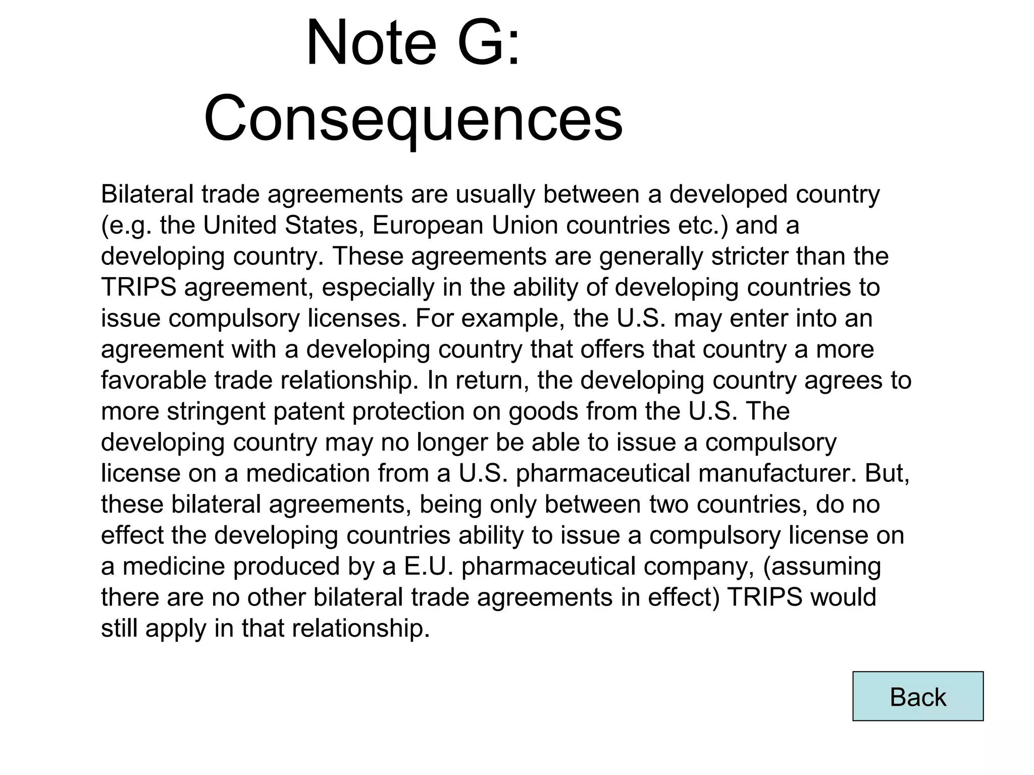 Note G:
Consequences
Bilateral trade agreements are usually between a developed country
(e.g. the United States, European Union countries etc.) and a
developing country. These agreements are generally stricter than the
TRIPS agreement, especially in the ability of developing countries to
issue compulsory licenses. For example, the U.S. may enter into an
agreement with a developing country that offers that country a more
favorable trade relationship. In return, the developing country agrees to
more stringent patent protection on goods from the U.S. The
developing country may no longer be able to issue a compulsory
license on a medication from a U.S. pharmaceutical manufacturer. But,
these bilateral agreements, being only between two countries, do no
effect the developing countries ability to issue a compulsory license on
a medicine produced by a E.U. pharmaceutical company, (assuming
there are no other bilateral trade agreements in effect) TRIPS would
still apply in that relationship.
Back
Page 65
 