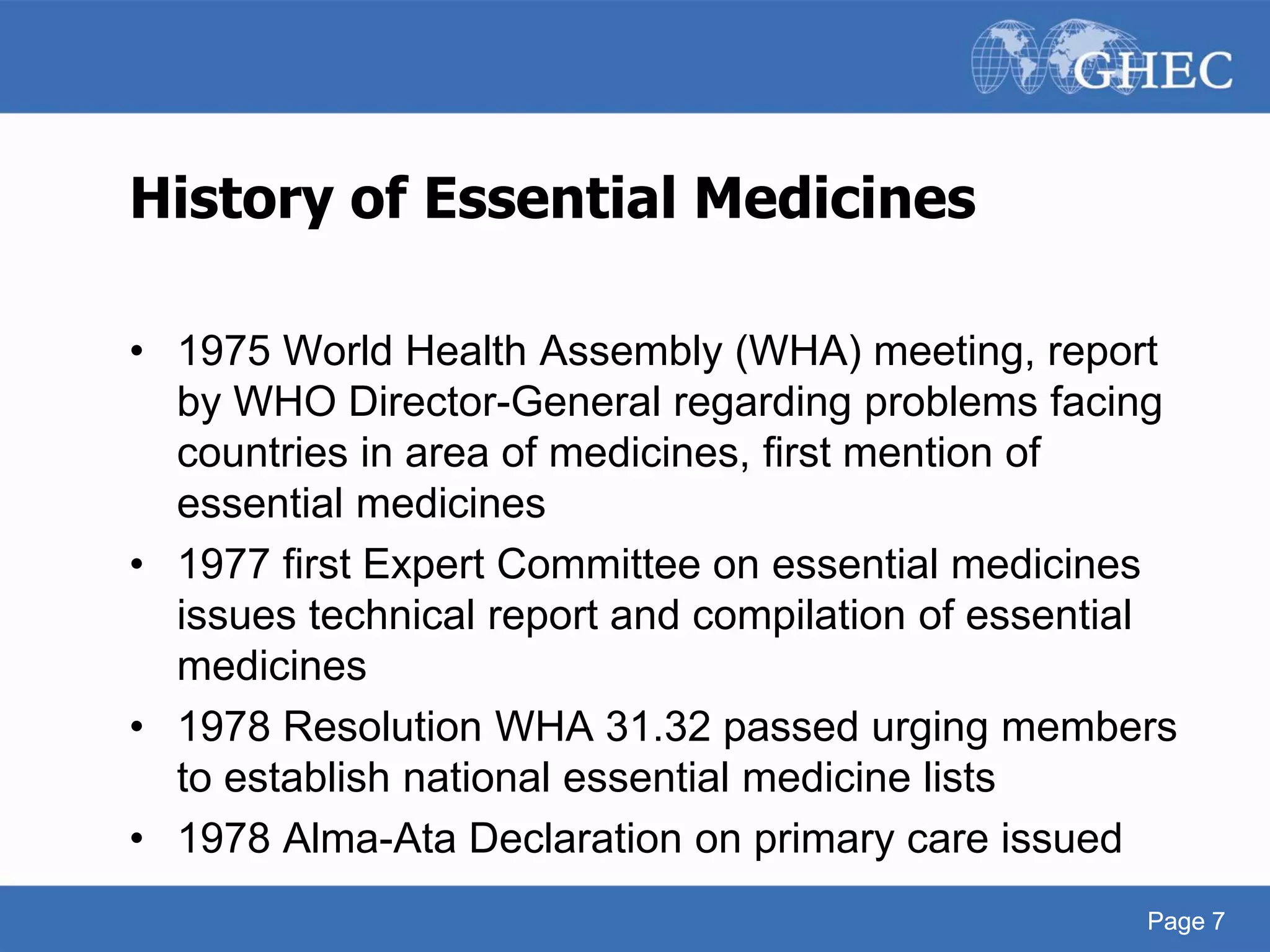 Page 7
History of Essential Medicines
• 1975 World Health Assembly (WHA) meeting, report
by WHO Director-General regarding problems facing
countries in area of medicines, first mention of
essential medicines
• 1977 first Expert Committee on essential medicines
issues technical report and compilation of essential
medicines
• 1978 Resolution WHA 31.32 passed urging members
to establish national essential medicine lists
• 1978 Alma-Ata Declaration on primary care issued
Page 7
 