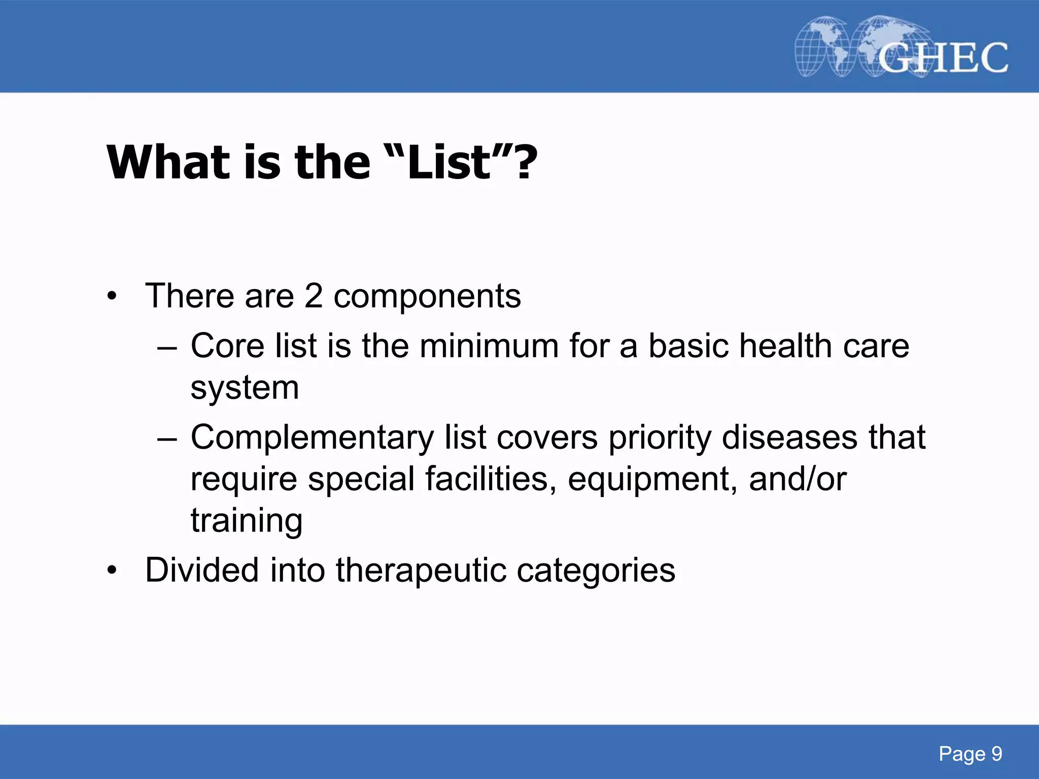 Page 9
What is the “List”?
• There are 2 components
– Core list is the minimum for a basic health care
system
– Complementary list covers priority diseases that
require special facilities, equipment, and/or
training
• Divided into therapeutic categories
Page 9
 