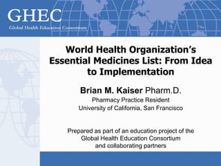 World Health Organization’s
Essential Medicines List: From Idea
to Implementation
Brian M. Kaiser Pharm.D.
Pharmacy Practice Resident
University of California, San Francisco
Prepared as part of an education project of the
Global Health Education Consortium
and collaborating partners
 