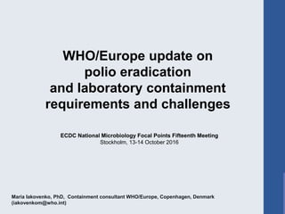 Maria Iakovenko, PhD, Containment consultant WHO/Europe, Copenhagen, Denmark
(iakovenkom@who.int)
WHO/Europe update on
polio eradication
and laboratory containment
requirements and challenges
ECDC National Microbiology Focal Points Fifteenth Meeting
Stockholm, 13-14 October 2016
 