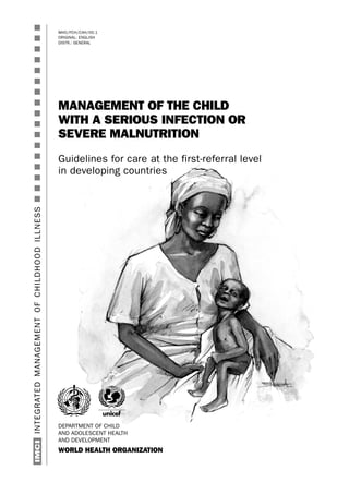 WHO/FCH/CAH/00.1
ORIGINAL: ENGLISH
DISTR.: GENERAL
MANAGEMENT OF THE CHILD
WITH A SERIOUS INFECTION OR
SEVERE MALNUTRITION
Guidelines for care at the first-referral level
in developing countries
INTEGRATEDMANAGEMENTOFCHILDHOODILLNESSsssssssssssssssssIMCI
DEPARTMENT OF CHILD
AND ADOLESCENT HEALTH
AND DEVELOPMENT
WORLD HEALTH ORGANIZATION
 
