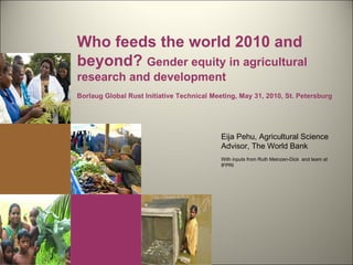 Eija Pehu, Agricultural Science Advisor, The World Bank With inputs from Ruth Meinzen-Dick  and team at IFPRI Who feeds the world 2010 and beyond?  Gender equity in agricultural research and development Borlaug Global Rust Initiative Technical Meeting, May 31, 2010, St. Petersburg 
