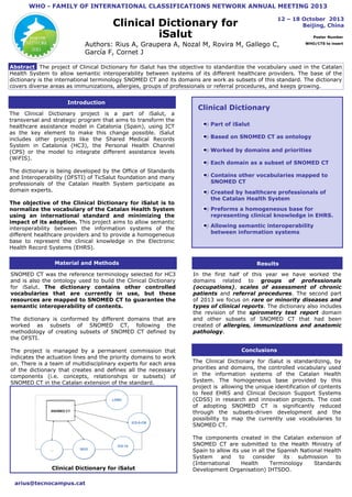 WHO - FAMILY OF INTERNATIONAL CLASSIFICATIONS NETWORK ANNUAL MEETING 2013
12 – 18 October 2013
Beijing, China

Clinical Dictionary for
iSalut

Poster Number

Authors: Rius A, Graupera A, Nozal M, Rovira M, Gallego C,
García F, Cornet J

WHO/CTS to insert

Abstract The project of Clinical Dictionary for iSalut has the objective to standardize the vocabulary used in the Catalan
Health System to allow semantic interoperability between systems of its different healthcare providers. The base of the
dictionary is the international terminology SNOMED CT and its domains are work as subsets of this standard. The dictionary
covers diverse areas as immunizations, allergies, groups of professionals or referral procedures, and keeps growing.
Introduction
The Clinical Dictionary project is a part of iSalut, a
transversal and strategic program that aims to transform the
healthcare assistance model in Catalonia (Spain), using ICT
as the key element to make this change possible. iSalut
includes other projects like the Shared Medical Records
System in Catalonia (HC3), the Personal Health Channel
(CPS) or the model to integrate different assistance levels
(WiFIS).
The dictionary is being developed by the Office of Title
Standards
and Interoperability (OFSTI) of TicSalut foundation and many
professionals of the Catalan Health System participate as
domain experts.
The objective of the Clinical Dictionary for iSalut is to
normalize the vocabulary of the Catalan Health System
using an international standard and minimizing the
impact of its adoption. This project aims to allow semantic
interoperability between the information systems of the
different healthcare providers and to provide a homogeneous
base to represent the clinical knowledge in the Electronic
Health Record Systems (EHRS).
Material and Methods
SNOMED CT was the reference terminology selected for HC3
and is also the ontology used to build the Clinical Dictionary
for iSalut. The dictionary contains other controlled
vocabularies that are currently in use, but these
resources are mapped to SNOMED CT to guarantee the
semantic interoperability of contents.
The dictionary is conformed by different domains that are
worked as subsets of SNOMED CT, following the
methodology of creating subsets of SNOMED CT defined by
the OFSTI.
The project is managed by a permanent commission that
indicates the actuation lines and the priority domains to work
on. There is a team of multidisciplinary experts for each area
Title
of the dictionary that creates and defines all the necessary
components (i.e. concepts, relationships or subsets) of
SNOMED CT in the Catalan extension of the standard.
The OFSTI distributes the international versions of SNOMED
CT and the Catalan extension with all these subsets and its
associated documentation.

Clinical Dictionary for iSalut
arius@tecnocampus.cat

Clinical Dictionary
Part of iSalut
Based on SNOMED CT as ontology
Worked by domains and priorities
Each domain as a subset of SNOMED CT
Contains other vocabularies mapped to
SNOMED CT
Created by healthcare professionals of
the Catalan Health System
Preforms a homogeneous base for
representing clinical knowledge in EHRS.
Allowing semantic interoperability
between information systems

Results
In the first half of this year we have worked the
domains related to groups of professionals
(occupations), scales of assessment of chronic
patients and referral procedures. The second part
of 2013 we focus on rare or minority diseases and
types of clinical reports. The dictionary also includes
the revision of the spirometry test report domain
and other subsets of SNOMED CT that had been
created of allergies, immunizations and anatomic
pathology.
Conclusions
The Clinical Dictionary for iSalut is standardizing, by
priorities and domains, the controlled vocabulary used
in the information systems of the Catalan Health
System. The homogeneous base provided by this
project is allowing the unique identification of contents
to feed EHRS and Clinical Decision Support Systems
(CDSS) in research and innovation projects. The cost
of adopting SNOMED CT is significantly reduced
through the subsets-driven development and the
possibility to map the currently use vocabularies to
SNOMED CT.
The components created in the Catalan extension of
SNOMED CT are submitted to the Health Ministry of
Spain to allow its use in all the Spanish National Health
System
and
to
consider
its
submission
to
(International
Health
Terminology
Standards
Development Organisation) IHTSDO.

 