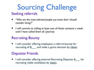 Sourcing Challenge
Seeking referrals
•   “Who are the most talented people you know that I should
    consider hiring?”

•   I will commit to calling at least one of these contacts a week
    until I have called them all. (yes/no)

Recruiting Bounty
•   I will consider offering employees a referral bounty for
    recruiting of $___ and make a go/no decision by (date).

Deputize Friends
•   I will consider offering external Recruiting Deputies $___ for
    recruiting viable candidates by (date).
 