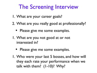 The Screening Interview
1. What are your career goals?
2. What are you really good at professionally?
  • Please give me some examples.
1. What are you not good at or not
   interested in?
  • Please give me some examples.
1. Who were your last 5 bosses, and how will
   they each rate your performance when we
   talk with them? (1-10)? Why?
 