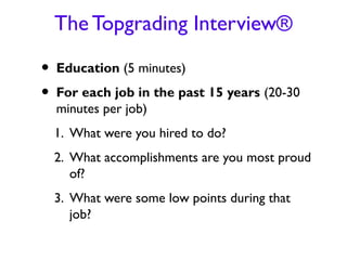 The Topgrading Interview®

•   Education (5 minutes)
•   For each job in the past 15 years (20-30
    minutes per job)
    1. What were you hired to do?
    2. What accomplishments are you most proud
       of?
    3. What were some low points during that
       job?
 