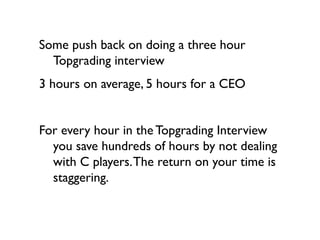 Some push back on doing a three hour
  Topgrading interview
3 hours on average, 5 hours for a CEO


For every hour in the Topgrading Interview
  you save hundreds of hours by not dealing
  with C players. The return on your time is
  staggering.
 