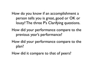 How do you know if an accomplishment a
  person tells you is great, good or OK or
  lousy? The three P’s Clarifying questions.
How did your performance compare to the
  previous year’s performance?
How did your performance compare to the
  plan?
How did it compare to that of peers?
 