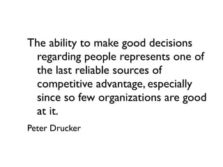 The ability to make good decisions
 regarding people represents one of
 the last reliable sources of
 competitive advantage, especially
 since so few organizations are good
 at it.
Peter Drucker
 