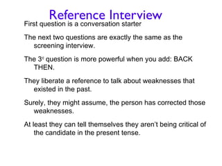 Reference Interview
First question is a conversation starter
The next two questions are exactly the same as the
  screening interview.
The 3rd question is more powerful when you add: BACK
  THEN.
They liberate a reference to talk about weaknesses that
  existed in the past.
Surely, they might assume, the person has corrected those
   weaknesses.
At least they can tell themselves they aren’t being critical of
    the candidate in the present tense.
 