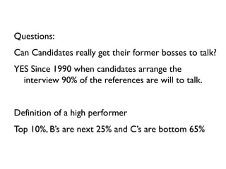 Questions:
Can Candidates really get their former bosses to talk?
YES Since 1990 when candidates arrange the
  interview 90% of the references are will to talk.


Definition of a high performer
Top 10%, B’s are next 25% and C’s are bottom 65%
 