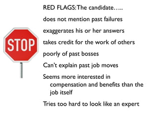 RED FLAGS: The candidate…..
does not mention past failures
exaggerates his or her answers
takes credit for the work of others
poorly of past bosses
Can’t explain past job moves
Seems more interested in
  compensation and benefits than the
  job itself
Tries too hard to look like an expert
 