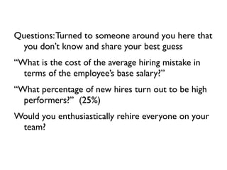Questions: Turned to someone around you here that
  you don’t know and share your best guess
“What is the cost of the average hiring mistake in
  terms of the employee’s base salary?”
“What percentage of new hires turn out to be high
  performers?” (25%)
Would you enthusiastically rehire everyone on your
 team?
 