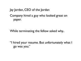 Jay Jordan, CEO of the Jordan
Company hired a guy who looked great on
  paper.


While terminating the fellow asked why..


“I hired your resume. But unfortunately what I
   go was you.”
 