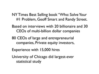 NY Times Best Selling book “Who: Solve Your
 #1 Problem, Geoff Smart and Randy Street.
Based on interviews with 20 billionaire and 30
  CEOs of multi-billion dollar companies
80 CEOs of large and entrepreneurial
  companies, Private equity investors,
Experience with 15,000 hires
University of Chicago did largest-ever
  statistical study
 