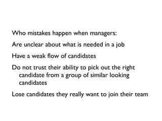 Who mistakes happen when managers:
Are unclear about what is needed in a job
Have a weak flow of candidates
Do not trust their ability to pick out the right
  candidate from a group of similar looking
  candidates
Lose candidates they really want to join their team
 