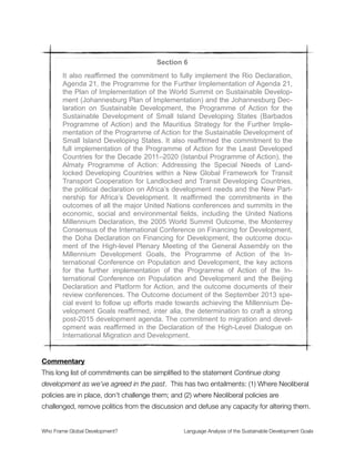 Section 4
People are at the centre of sustainable development and, in this regard,
Rio+20 promised to strive for a world that is just, equitable and inclusive,
and committed to work together to promote sustained and inclusive eco-
nomic growth, social development and environmental protection and
thereby to benefit all, in particular the children of the world, youth and fu-
ture generations of the world without distinction of any kind such as age,
sex, disability, culture, race, ethnicity, origin, migratory status, religion,
economic or other status.
Commentary
“People are at the centre of sustainable development” employs the framing of people
before proﬁt. It introduces a radial grid with people placed at the center. This evokes a
shoot the target frame of body-based logic where a weapon aimed at a target is
metaphorically used to describe how to deﬁne and reach an objective. What this frame
does is imply that people, not corporations, are what the economy should be about.
Yet it is noteworthy that corporations are not mentioned anywhere in the text (in this
section or any of the others). It has become a well known fact that multinational
corporations are the most powerful institutions in the world. They supersede the
sovereignty of individual citizens, nations, and nongovernmental entities. As a framing
omission, this is a glaring void in the development discourse for the SDGs.
The terms sustained and inclusive economic growth are very revealing. The goal is
economic growth, which goes unquestioned as the prime operative of the global economy.
The terms “sustained and inclusive” are used as grammatical modiﬁers, augmenting but
not challenging the tenet of growth. This positioning may well be the biggest problem with
the SDGs—namely that all social justice and environmental issues are secondary to the
growth imperative that Neoliberalism mandates as the unstated development agenda.
Countering this are the terms environmental protection, children of the world, youth, and
future generations. These are expressions of empathy and nurturance that convey pro-
social values encouraging cooperation and altruism. They also introduce a category of
Who Frame Global Development?	 Language Analysis of the Sustainable Development Goals
"10
 