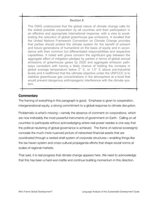 Section 6
It also reaffirmed the commitment to fully implement the Rio Declaration,
Agenda 21, the Programme for the Further Implementation of Agenda 21,
the Plan of Implementation of the World Summit on Sustainable Develop-
ment (Johannesburg Plan of Implementation) and the Johannesburg Dec-
laration on Sustainable Development, the Programme of Action for the
Sustainable Development of Small Island Developing States (Barbados
Programme of Action) and the Mauritius Strategy for the Further Imple-
mentation of the Programme of Action for the Sustainable Development of
Small Island Developing States. It also reaffirmed the commitment to the
full implementation of the Programme of Action for the Least Developed
Countries for the Decade 2011–2020 (Istanbul Programme of Action), the
Almaty Programme of Action: Addressing the Special Needs of Land-
locked Developing Countries within a New Global Framework for Transit
Transport Cooperation for Landlocked and Transit Developing Countries,
the political declaration on Africa’s development needs and the New Part-
nership for Africa’s Development. It reaffirmed the commitments in the
outcomes of all the major United Nations conferences and summits in the
economic, social and environmental fields, including the United Nations
Millennium Declaration, the 2005 World Summit Outcome, the Monterrey
Consensus of the International Conference on Financing for Development,
the Doha Declaration on Financing for Development, the outcome docu-
ment of the High-level Plenary Meeting of the General Assembly on the
Millennium Development Goals, the Programme of Action of the In-
ternational Conference on Population and Development, the key actions
for the further implementation of the Programme of Action of the In-
ternational Conference on Population and Development and the Beijing
Declaration and Platform for Action, and the outcome documents of their
review conferences. The Outcome document of the September 2013 spe-
cial event to follow up efforts made towards achieving the Millennium De-
velopment Goals reaffirmed, inter alia, the determination to craft a strong
post-2015 development agenda. The commitment to migration and devel-
opment was reaffirmed in the Declaration of the High-Level Dialogue on
International Migration and Development.
Commentary
This long list of commitments can be simpliﬁed to the statement Continue doing
development as we’ve agreed in the past. This has two entailments: (1) Where Neoliberal
policies are in place, don’t challenge them; and (2) where Neoliberal policies are
challenged, remove politics from the discussion and defuse any capacity for altering them.
Who Frame Global Development?	 Language Analysis of the Sustainable Development Goals
"12
 