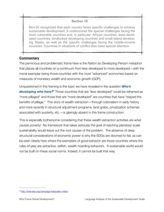 Section 8
The OWG underscored that the global nature of climate change calls for
the widest possible cooperation by all countries and their participation in
an effective and appropriate international response, with a view to accel-
erating the reduction of global greenhouse gas emissions. It recalled that
the United Nations Framework Convention on Climate Change provides
that parties should protect the climate system for the benefit of present
and future generations of humankind on the basis of equity and in accor-
dance with their common but differentiated responsibilities and respective
capabilities. It noted with grave concern the significant gap between the
aggregate effect of mitigation pledges by parties in terms of global annual
emissions of greenhouse gases by 2020 and aggregate emission path-
ways consistent with having a likely chance of holding the increase in
global average temperature below 2° C, or 1.5° C above pre-industrial
levels and it reaffirmed that the ultimate objective under the UNFCCC is to
stabilize greenhouse gas concentrations in the atmosphere at a level that
would prevent dangerous anthropogenic interference with the climate sys-
tem.
Commentary
The framing of everything in this paragraph is good. Emphasis is given to cooperation,
intergenerational equity, a strong commitment to a global response to climate disruption.
Problematic is what’s missing—namely the absence of comment on corporations, which
are now irrefutably the most powerful instruments of government on Earth. Calling on all
countries to participate without acknowledging where real power resides is one way that
the political neutering of global governance is achieved. The frame of national sovereignty
conceals the much more nuanced picture of networked ﬁnancial assets that are
coordinated through a nested shell system of corporate structures—enabling things like
the tax haven system and cross-cultural propaganda efforts that shape social norms at
scales of regional markets.
That said, it is real progress that climate change appears here. We need to acknowledge
that this has been a hard-won battle and continue building momentum in this direction. 
Who Frame Global Development?	 Language Analysis of the Sustainable Development Goals
"14
 