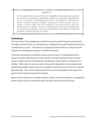 Section 9
Planet Earth and its ecosystems are our home and that “Mother Earth” is a
common expression in a number of countries and regions, and Rio+20
noted that some countries recognize the rights of nature in the context of
the promotion of sustainable development. Rio+20 affirmed the conviction
that in order to achieve a just balance among the economic, social and
environmental needs of present and future generations, it is necessary to
promote harmony with nature. It acknowledged the natural and cultural
diversity of the world, and recognized that all cultures and civilizations can
contribute to sustainable development.
Commentary
The planetary thinking and language of Earth as our home are very helpful frames. As is
the recognition that nature has inherent rights. This contradicts the natural resource frame
mentioned above, showing that these goals have inherent tensions where some of the
thinking has progressed beyond Neoliberal thinking.
In these areas, we should elevate and commend the thinking that is in the right place. One
of the powerful ways that frame analysis can help is by making clear how these
contradictory frames work. In this case, it is the contrast (or choice point) between (1)
treating nature as external to the economy that can be commodiﬁed to generate monetary
value; and (2) treating nature as inherently valuable and something from which the
economy arises as part of larger ecological webs of energy exchange.
The frame of balance between economic, social, and environmental needs is one of holism
and systemic thinking. It is a welcome frame in the SDG discussion. Growing the
prominence of this ecological, complex systems understanding should be a major
objective for improving upon the current SDG framework. As should emphasis on
replacing the wealth extraction system in place today that creates poverty, inequality, and
environmental damage as core features of the way it has been designed to function.
Who Frame Global Development?	 Language Analysis of the Sustainable Development Goals
"15
 