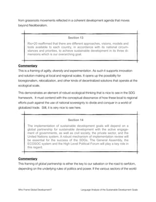 Section 11
Rio+20 reaffirmed the commitment to strengthen international cooperation
to address the persistent challenges related to sustainable development
for all, in particular in developing countries. In this regard, it reaffirmed the
need to achieve economic stability, sustained economic growth, the pro-
motion of social equity and the protection of the environment, while en-
hancing gender equality, women’s empowerment and equal employment
for all, and the protection, survival and development of children to their full
potential, including through education.
Commentary
The key frames in this passage are sustained economic growth that goes unquestioned
throughout and promotion of social equity that challenges the wealth hoarding tendency of
“development as usual.” This tension is unresolved because there is no deep structural
critique of the development agenda in the SDG framework.
The human development framework comes up as the way of conceptualizing how a
society increases well-being and human security—through mechanisms that promote
gender equality, women’s empowerment, employment opportunities, and protection of
children. What does not come up here is the way that speculative ﬁnance creates debt
bubbles that transfer massive amounts of wealth into private hands in the form of national
debt servitude. This is what austerity policies do to the social programs that depend on
government funding and progressive taxation.
Again it is the mechanisms of wealth extraction (which create the conditions of desperation
where human security is forfeit) that does not arise in the framing of the issues.
Who Frame Global Development?	 Language Analysis of the Sustainable Development Goals
"17
 