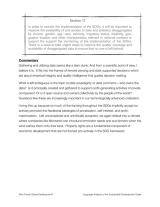 came together to address sustainability issues, it would be the road to salvation. If it
continued the development agenda of Neoliberalism, it would be the road to serfdom.9
I will reiterate, because it is so important, that the absence of any commentary about the
root causes of poverty or wealth hoarding makes this whole process nothing more than
rhetoric. By remaining in the default mode of development-as-Neoliberalism (without
questioning it at all), we will not see the SDGs contribute meaningfully to a transition away
from over-consumption, ﬁnancial destabilization, chronic inequality, or a host of other
massive problems it presumes to address.
Section 15
Rio+20 reiterated the commitment to take further effective measures and
actions, in conformity with international law, to remove the obstacles to the
full realization of the right of self-determination of peoples living under
colonial and foreign occupation, which continue to adversely affect their
economic and social development as well as their environment, are in-
compatible with the dignity and worth of the human person and must be
combated and eliminated.
Commentary
On a positive note, the elevation of the worth of the human person is a sign that people are
more important than corporations. Yet at the same time, this prioritization of individualism
is a core tenet of Neoliberalism and as such should be recognized as the Trojan Horse that
it is.
The same can be said for the phrase self-determination that is a Western construction of
rugged individualism applied at various conceptual levels to individual people, societies,
countries and economies. Applying this concept to the world at large is a continuation of
post-colonial thinking that—while not necessarily being a bad thing in the long run—is
certainly something that should be debated more vigorously to unpack its many nuances.
Readers of economic history will see the rich irony of this statement—for it was Friedrich Hayek, author of The Road to9
Serfdom, who coined the term “neoliberalism” in fear of exactly this kind of totalitarian state that his followers brought into
being throughout the late 20th Century.
Who Frame Global Development?	 Language Analysis of the Sustainable Development Goals
"20
 
