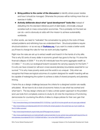 Section 18
Sustainable Development Goals are accompanied by targets and will be
further elaborated through indicators focused on measurable outcomes.
They are action oriented, global in nature and universally applicable. They
take into account different national realities, capacities and levels of de-
velopment and respect national policies and priorities. They build on the
foundation laid by the MDGs, seek to complete the unfinished business of
the MDGs, and respond to new challenges. These goals constitute an in-
tegrated, indivisible set of global priorities for sustainable development.
Targets are defined as aspirational global targets, with each government
setting its own national targets guided by the global level of ambition but
taking into account national circumstances. The goals and targets inte-
grate economic, social and environmental aspects and recognize their in-
terlinkages in achieving sustainable development in all its dimensions.
Commentary
The discussion of metrics is a very important one. Is GDP ﬁnally going to be laid to rest?
With the goals implicitly (and overtly) promoting unfettered growth, GDP remains one of the
top-priority metrics. This goes against much critical analysis of the last 70 years and
ignores the huge and growing body of research in ecological economics, public health
research, and related ﬁelds that all point out how GDP is both inadequate and harmful as a
metric for progress.
The phrase levels of development appears again in this passage—applying a uniform set
of normative standards for what is “good development” that all countries must conform to.
This is a subtle way that the Neoliberal agenda sneaks through by implying that the moral
exemplars (e.g. Western industrialized nations) are what all countries should aspire to be.
Who Frame Global Development?	 Language Analysis of the Sustainable Development Goals
"23
 