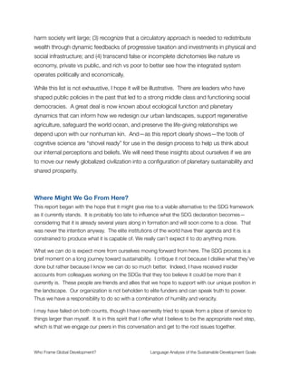 Drawing Conclusions
At this point it should be clear why I am not conﬁdent in the SDG framework as a viable
tool for addressing chronic problems in the global economy. It lacks the deep structural
critique of prior development patterns that would be necessary for crafting system-level
solutions to mass poverty, wealth inequality, ecological decline, and the myriad other
related challenges humanity must confront in the 21st Century.
Looking at this in a positive light, we can also see that structural critiques already exist and
a great deal is known about poverty creation, the behavior of complex social systems, and
where gaps reside in current thinking—all of which point toward an alternative approach
that could be viable. What this analysis shows is that an essential missing piece has been
an assessment of the patterns of human thought that give rise to the way we
conceptualize the issues. Had a frame analysis been done on the SDG process itself,
these limitations would have popped up very quickly where they could be dealt with early
on.
Herein lies the hope for our collective future. When we know—in detail and with clear
insight—what the key misconceptions are, it becomes possible to design a process that is
built on solid theoretical ground. In other words, the SDG process could be done
differently with insights that:
✦ Focus on the mechanisms of wealth extraction that create poverty and
inequality around the world;
✦ Clarify the role of ideology in setting development agendas so an honest,
open conversation can take place across the international community about what
we want the development agenda to be;
✦ Resolve conﬂicts about the way nature is treated to remove confusion about
whether the economy is part of the environment (which it is) and how we should
value its inherent worth;
✦ Deeply critique the concept of progress, in particular the myopic focus on
economic growth, to ensure that sustainability thinking truly is reﬂected in the
vision put forth for creating a better world;
Who Frame Global Development?	 Language Analysis of the Sustainable Development Goals
"24
 