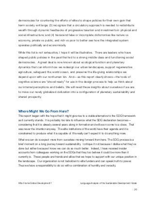 democracies for countering the efforts of elites to shape policies for their own gain that
harm society writ large; (3) recognize that a circulatory approach is needed to redistribute
wealth through dynamic feedbacks of progressive taxation and investments in physical and
social infrastructure; and (4) transcend false or incomplete dichotomies like nature vs
economy, private vs public, and rich vs poor to better see how the integrated system
operates politically and economically.
While this list is not exhaustive, I hope it will be illustrative. There are leaders who have
shaped public policies in the past that led to a strong middle class and functioning social
democracies. A great deal is now known about ecological function and planetary
dynamics that can inform how we redesign our urban landscapes, support regenerative
agriculture, safeguard the world ocean, and preserve the life-giving relationships we
depend upon with our nonhuman kin. And—as this report clearly shows—the tools of
cognitive science are “shovel ready” for use in the design process to help us think about
our internal perceptions and beliefs. We will need these insights about ourselves if we are
to move our newly globalized civilization into a conﬁguration of planetary sustainability and
shared prosperity.
Where Might We Go From Here?
This report began with the hope that it might give rise to a viable alternative to the SDG framework
as it currently stands. It is probably too late to inﬂuence what the SDG declaration becomes—
considering that it is already several years along in formation and will soon come to a close. That
was never the intention anyway. The elite institutions of the world have their agenda and it is
constrained to produce what it is capable of. We really can’t expect it to do anything more.
What we can do is expect more from ourselves moving forward from here. The SDG process is a
brief moment on a long journey toward sustainability. I critique it not because I dislike what they’ve
done but rather because I know we can do so much better. Indeed, I have received insider
accounts from colleagues working on the SDGs that they too believe it could be more than it
currently is. These people are friends and allies that we hope to support with our unique position in
the landscape. Our organization is not beholden to elite funders and can speak truth to power.
Thus we have a responsibility to do so with a combination of humility and veracity.
Who Frame Global Development?	 Language Analysis of the Sustainable Development Goals
"26
 