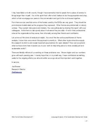 I may have failed on both counts, though I have earnestly tried to speak from a place of service to
things larger than myself. It is in this spirit that I offer what I believe to be the appropriate next step,
which is that we engage our peers in this conversation and get to the root issues together.
From here we can see that some of the frames used by the SDGs are very good. They should be
promoted and celebrated as the progress they represent. Other frames are problematic or simply
unclear. They warrant discussion and debate. You can participate by sharing this report with your
colleagues. Invite them to talk openly about it wherever they are able—if not in their professional
roles at the organizations they serve, then informally among their friends and conﬁdants.
Let us know if this kind of analysis is helpful. As one of the few active practitioners of frame
analysis, I know how uncommon this approach currently is. What other topics should we apply
this research tool kit to and reveal important assumptions for open debate? How can we extend
what we have done here to assist you in your work to help bring about a more socially just and
sustainable world?
There are literally millions of us working on these problems now. We are legion and our numbers
grow with each passing year. I merely hope that, in my small way, I have contributed something
useful to the ongoing efforts you all work within as we go about this important work together.
In service,
Joe Brewer 
Research Director 
TheRules.org
Who Frame Global Development?	 Language Analysis of the Sustainable Development Goals
"27
 
