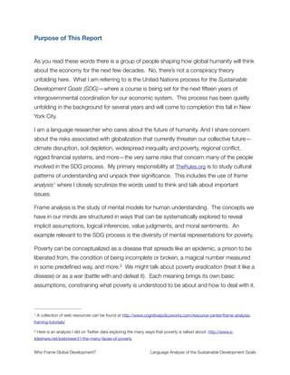 — Executive Summary —
We conducted a detailed linguistic analysis of key documents for the SDG process
(download full report here) and came to this conclusion:
The SDG process carries within it the seeds of its own failure.
Four fundamental weaknesses popped out of our research:
Insight #1: The entire effort rests on a mis-framing of poverty. The SDG documents
consistently frame poverty as a disease, which, in contrast to their own promise to
eradicate it by 2030, evokes the logic that it should be expected and managed, but
cannot go away. When they conceptualize poverty this way, they misunderstand what it
is and overlook the essential list of structural causes that must be addressed for any
transition to a sustainable world. They fail to say how poverty is created.
Insight #2: The language obscures “development as usual”. It ignores this topic
entirely and fails to articulate that it is based on a particular, speciﬁcally neoliberal and
corporatist conception of how the world economy does and should work. Also
noteworthy, there is no reference to corporations—the most powerful institutions on the
planet, whose inﬂuence in development spaces has been growing considerably in
recent years, including via this process—an omission that prompts suspicion that an
unpopular agenda may sneak through under the radar. This has the effect of
neutralizing analysis on the core elements of the development model, and any
consideration for the role of power politics or ﬁnancial inﬂuence in development
outcomes.
Insight #3: The poison pill is growth; speciﬁcally undifferentiated, perpetual growth as
represented by GDP as a measure of progress. An awareness is acknowledged of the
deep problems and contradictions when relying on GDP growth to tackle poverty. It is
then deliberately kicked into the long grass and left as the prime operative of economic
development. Indeed, the only thing the SDG framework has to offer on this is that it
has nothing meaningful to offer; instead it passes this challenge to future generations.
Insight #4: The language is self-contradictory and conﬂicted on the relationship
between nature and the economy. There is a clear and laudable intent to connect
development and the environment—indeed, calling themselves the Sustainable
Development Goals they could not make a bigger signal about needing development to
be sustainable—but then the logic repeatedly demonstrates a confused and
Who Frame Global Development?	 Language Analysis of the Sustainable Development Goals
"2
 