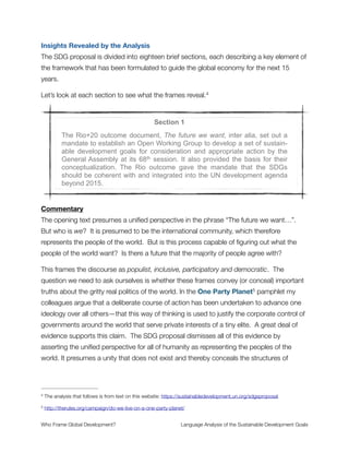 Purpose of This Report
As you read these words there is a group of people shaping how global humanity will think
about the economy for the next few decades. No, there’s not a conspiracy theory
unfolding here. What I am referring to is the United Nations process for the Sustainable
Development Goals (SDG)—where a course is being set for the next ﬁfteen years of
intergovernmental coordination for our economic system. This process has been quietly
unfolding in the background for several years and will come to completion this fall in New
York City.
I am a language researcher who cares about the future of humanity. And I share concern
about the risks associated with globalization that currently threaten our collective future—
climate disruption, soil depletion, widespread inequality and poverty, regional conﬂict,
rigged ﬁnancial systems, and more—the very same risks that concern many of the people
involved in the SDG process. My primary responsibility at TheRules.org is to study cultural
patterns of understanding and unpack their signiﬁcance. This includes the use of frame
analysis where I closely scrutinize the words used to think and talk about important1
issues.
Frame analysis is the study of mental models for human understanding. The concepts we
have in our minds are structured in ways that can be systematically explored to reveal
implicit assumptions, logical inferences, value judgments, and moral sentiments. An
example relevant to the SDG process is the diversity of mental representations for poverty.
Poverty can be conceptualized as a disease that spreads like an epidemic, a prison to be
liberated from, the condition of being incomplete or broken, a magical number measured
in some predeﬁned way, and more. We might talk about poverty eradication (treat it like a2
disease) or as a war (battle with and defeat it). Each meaning brings its own basic
assumptions, constraining what poverty is understood to be about and how to deal with it.
A collection of web resources can be found at http://www.cognitivepolicyworks.com/resource-center/frame-analysis-1
framing-tutorials/
Here is an analysis I did on Twitter data exploring the many ways that poverty is talked about: http://www.s2 -
lideshare.net/joebrewer31/the-many-faces-of-poverty
Who Frame Global Development?	 Language Analysis of the Sustainable Development Goals
"4
 