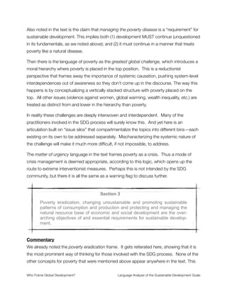 Insights Revealed by the Analysis
The SDG proposal is divided into eighteen brief sections, each describing a key element of
the framework that has been formulated to guide the global economy for the next 15
years.
Let’s look at each section to see what the frames reveal.4
Section 1
The Rio+20 outcome document, The future we want, inter alia, set out a
mandate to establish an Open Working Group to develop a set of sustain-
able development goals for consideration and appropriate action by the
General Assembly at its 68th session. It also provided the basis for their
conceptualization. The Rio outcome gave the mandate that the SDGs
should be coherent with and integrated into the UN development agenda
beyond 2015.
Commentary
The opening text presumes a uniﬁed perspective in the phrase “The future we want…”.
But who is we? It is presumed to be the international community, which therefore
represents the people of the world. But is this process capable of ﬁguring out what the
people of the world want? Is there a future that the majority of people agree with?
This frames the discourse as populist, inclusive, participatory and democratic. The
question we need to ask ourselves is whether these frames convey (or conceal) important
truths about the gritty real politics of the world. In the One Party Planet pamphlet my5
colleagues argue that a deliberate course of action has been undertaken to advance one
ideology over all others—that this way of thinking is used to justify the corporate control of
governments around the world that serve private interests of a tiny elite. A great deal of
evidence supports this claim. The SDG proposal dismisses all of this evidence by
asserting the uniﬁed perspective for all of humanity as representing the peoples of the
world. It presumes a unity that does not exist and thereby conceals the structures of
The analysis that follows is from text on this website: https://sustainabledevelopment.un.org/sdgsproposal4
http://therules.org/campaign/do-we-live-on-a-one-party-planet/5
Who Frame Global Development?	 Language Analysis of the Sustainable Development Goals
"6
 
