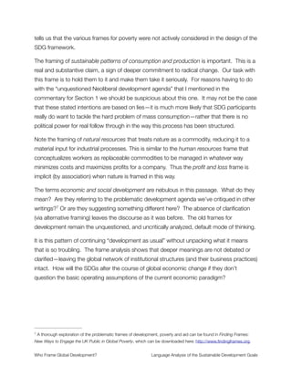 power that have shaped the global economy for decades and continue to shape them
today.
Also noteworthy in this text is how the sustainable development goals must be coherent
with the UN development agenda beyond 2015. This introduces a frame of sameness
whereby the SDGs and the UN development agenda are blended into the same category.
Both are, and must be, the same. This begs the question: What is the REAL development
agenda? And its corollary: Is this “beyond 2015” agenda radically different from the
Neoliberal development agenda that has dominated global institutions for the last 40
years? By asserting the framework and the development agenda to be the same, we
bypass this issue entirely. It simply does not come up in the mind of the reader.
Section 2
Poverty eradication is the greatest global challenge facing the world today
and an indispensable requirement for sustainable development. The Rio
+20 outcome reiterated the commitment to freeing humanity from poverty
and hunger as a matter of urgency.
Commentary
Poverty Eradication frames poverty as a disease. It is part of nature. It just happens. There
are germs and viruses in the world. They should be expected and managed, but cannot
go away. No one created germs or viruses, and therefore no one creates poverty.
This is a huge problem because—as noted above (and in other research )—poverty is6
created. The rules of the system are set up to extract wealth from the economy and hoard
it in the hands of the few who control the money supply. This is done through unfair trade
agreements, regressive tax structures and tax evasion, structural debt relations, land
grabs, privatization of public utilities, and other widely used business practices. When the
SDG framework conceptualizes poverty as a disease, it misunderstands what it is and
overlooks this essential list of structural causes that must be addressed for any transition
to a sustainable world.
http://www.slideshare.net/joebrewer31/the-rules-report-ﬁnal6
Who Frame Global Development?	 Language Analysis of the Sustainable Development Goals
"7
 
