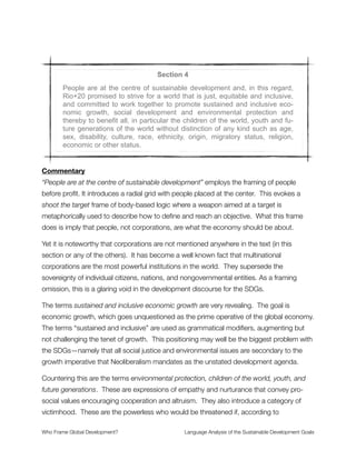 Also noted in the text is the claim that managing the poverty disease is a “requirement” for
sustainable development. This implies both (1) development MUST continue (unquestioned
in its fundamentals, as we noted above); and (2) it must continue in a manner that treats
poverty like a natural disease.
Then there is the language of poverty as the greatest global challenge, which introduces a
moral hierarchy where poverty is placed in the top position. This is a reductionist
perspective that frames away the importance of systemic causation, pushing system-level
interdependences out of awareness so they don’t come up in the discourse. The way this
happens is by conceptualizing a vertically stacked structure with poverty placed on the
top. All other issues (violence against women, global warming, wealth inequality, etc.) are
treated as distinct from and lower in the hierarchy than poverty.
In reality these challenges are deeply interwoven and interdependent. Many of the
practitioners involved in the SDG process will surely know this. And yet here is an
articulation built on “issue silos” that compartmentalize the topics into different bins—each
existing on its own to be addressed separately. Mischaracterizing the systemic nature of
the challenge will make it much more difﬁcult, if not impossible, to address.
The matter of urgency language in the text frames poverty as a crisis. Thus a mode of
crisis management is deemed appropriate, according to this logic, which opens up the
route to extreme interventionist measures. Perhaps this is not intended by the SDG
community, but there it is all the same as a warning ﬂag to discuss further.
Section 3
Poverty eradication, changing unsustainable and promoting sustainable
patterns of consumption and production and protecting and managing the
natural resource base of economic and social development are the over-
arching objectives of and essential requirements for sustainable develop-
ment.
Commentary
We already noted the poverty eradication frame. It gets reiterated here, showing that it is
the most prominent way of thinking for those involved with the SDG process. None of the
other concepts for poverty that were mentioned above appear anywhere in the text. This
Who Frame Global Development?	 Language Analysis of the Sustainable Development Goals
"8
 