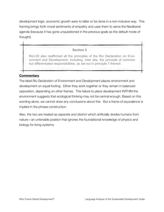 tells us that the various frames for poverty were not actively considered in the design of the
SDG framework.
The framing of sustainable patterns of consumption and production is important. This is a
real and substantive claim, a sign of deeper commitment to radical change. Our task with
this frame is to hold them to it and make them take it seriously. For reasons having to do
with the “unquestioned Neoliberal development agenda” that I mentioned in the
commentary for Section 1 we should be suspicious about this one. It may not be the case
that these stated intentions are based on lies—it is much more likely that SDG participants
really do want to tackle the hard problem of mass consumption—rather that there is no
political power for real follow through in the way this process has been structured.
Note the framing of natural resources that treats nature as a commodity, reducing it to a
material input for industrial processes. This is similar to the human resources frame that
conceptualizes workers as replaceable commodities to be managed in whatever way
minimizes costs and maximizes proﬁts for a company. Thus the proﬁt and loss frame is
implicit (by association) when nature is framed in this way.
The terms economic and social development are nebulous in this passage. What do they
mean? Are they referring to the problematic development agenda we’ve critiqued in other
writings? Or are they suggesting something different here? The absence of clariﬁcation7
(via alternative framing) leaves the discourse as it was before. The old frames for
development remain the unquestioned, and uncritically analyzed, default mode of thinking.
It is this pattern of continuing “development as usual” without unpacking what it means
that is so troubling. The frame analysis shows that deeper meanings are not debated or
clariﬁed—leaving the global network of institutional structures (and their business practices)
intact. How will the SDGs alter the course of global economic change if they don’t
question the basic operating assumptions of the current economic paradigm? 
A thorough exploration of the problematic frames of development, poverty and aid can be found in Finding Frames:7
New Ways to Engage the UK Public in Global Poverty, which can be downloaded here: http://www.ﬁndingframes.org.
Who Frame Global Development?	 Language Analysis of the Sustainable Development Goals
"9
 