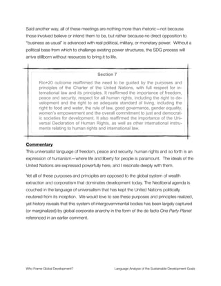 victimhood. These are the powerless who would be threatened if, according to
development logic, economic growth were to falter or be done in a non-inclusive way. This
framing brings forth moral sentiments of empathy and uses them to serve the Neoliberal
agenda (because it has gone unquestioned in the previous goals as the default mode of
thought).
Section 5
Rio+20 also reaffirmed all the principles of the Rio Declaration on Envi-
ronment and Development, including, inter alia, the principle of common
but differentiated responsibilities, as set out in principle 7 thereof.
Commentary
The label Rio Declaration of Environment and Development places environment and
development on equal footing. Either they work together or they remain in balanced
opposition, depending on other frames. This failure to place development WITHIN the
environment suggests that ecological thinking may not be central enough. Based on this
wording alone, we cannot draw any conclusions about this. But a frame of equivalence is
implied in the phrase construction.
Also, the two are treated as separate and distinct which artiﬁcially divides humans from
nature—an untenable position that ignores the foundational knowledge of physics and
biology for living systems. 
Who Frame Global Development?	 Language Analysis of the Sustainable Development Goals
"11
 