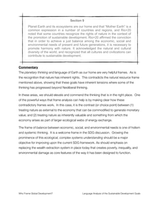 Said another way, all of these meetings are nothing more than rhetoric—not because
those involved believe or intend them to be, but rather because no direct opposition to
“business as usual” is advanced with real political, military, or monetary power. Without a
political base from which to challenge existing power structures, the SDG process will
arrive stillborn without resources to bring it to life.
Section 7
Rio+20 outcome reaffirmed the need to be guided by the purposes and
principles of the Charter of the United Nations, with full respect for in-
ternational law and its principles. It reaffirmed the importance of freedom,
peace and security, respect for all human rights, including the right to de-
velopment and the right to an adequate standard of living, including the
right to food and water, the rule of law, good governance, gender equality,
women’s empowerment and the overall commitment to just and democrat-
ic societies for development. It also reaffirmed the importance of the Uni-
versal Declaration of Human Rights, as well as other international instru-
ments relating to human rights and international law.
Commentary
This universalist language of freedom, peace and security, human rights and so forth is an
expression of humanism—where life and liberty for people is paramount. The ideals of the
United Nations are expressed powerfully here, and I resonate deeply with them.
Yet all of these purposes and principles are opposed to the global system of wealth
extraction and corporatism that dominates development today. The Neoliberal agenda is
couched in the language of universalism that has kept the United Nations politically
neutered from its inception. We would love to see these purposes and principles realized,
yet history reveals that this system of intergovernmental bodies has been largely captured
(or marginalized) by global corporate anarchy in the form of the de facto One Party Planet
referenced in an earlier comment.
Who Frame Global Development?	 Language Analysis of the Sustainable Development Goals
"13
 