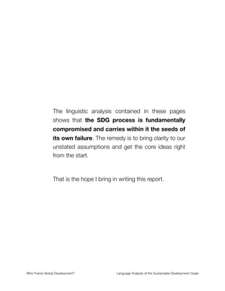The linguistic analysis contained in these pages
shows that the SDG process is fundamentally
compromised and carries within it the seeds of
its own failure. The remedy is to bring clarity to our
unstated assumptions and get the core ideas right
from the start.
That is the hope I bring in writing this report.
Who Frame Global Development?	 Language Analysis of the Sustainable Development Goals
"1
 