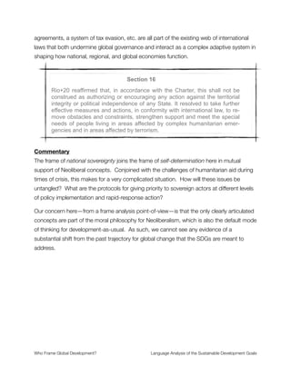from grassroots movements reﬂected in a coherent development agenda that moves
beyond Neoliberalism.
Section 13
Rio+20 reaffirmed that there are different approaches, visions, models and
tools available to each country, in accordance with its national circum-
stances and priorities, to achieve sustainable development in its three di-
mensions which is our overarching goal.
Commentary
This is a framing of agility, diversity and experimentation. As such it supports innovation
and solution-making at local and regional scales. It opens up the possibility for
bioregionalism, relocalization, and other kinds of decentralized solutions that operate at the
ecological scale.
This demonstrates an element of robust ecological thinking that is nice to see in the SDG
framework. It must contend with the conceptual dissonance of how these local to regional
efforts push against the use of national sovereignty to divide and conquer in a world of
globalized trade. Still, it is very nice to see here.
Section 14
The implementation of sustainable development goals will depend on a
global partnership for sustainable development with the active engage-
ment of governments, as well as civil society, the private sector, and the
United Nations system. A robust mechanism of implementation review will
be essential for the success of the SDGs. The General Assembly, the
ECOSOC system and the High Level Political Forum will play a key role in
this regard.
Commentary
This framing of global partnership is either the key to our salvation or the road to serfdom,
depending on the underlying rules of politics and power. If the various sectors of the world
Who Frame Global Development?	 Language Analysis of the Sustainable Development Goals
"19
 