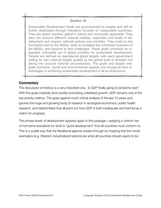Also the phrase conformity with international law does not challenge those existing legal
structures that support development-as-usual. Structural debt relations, trade
agreements, a system of tax evasion, etc. are all part of the existing web of international
laws that both undermine global governance and interact as a complex adaptive system in
shaping how national, regional, and global economies function.
Section 16
Rio+20 reaffirmed that, in accordance with the Charter, this shall not be
construed as authorizing or encouraging any action against the territorial
integrity or political independence of any State. It resolved to take further
effective measures and actions, in conformity with international law, to re-
move obstacles and constraints, strengthen support and meet the special
needs of people living in areas affected by complex humanitarian emer-
gencies and in areas affected by terrorism.
Commentary
The frame of national sovereignty joins the frame of self-determination here in mutual
support of Neoliberal concepts. Conjoined with the challenges of humanitarian aid during
times of crisis, this makes for a very complicated situation. How will these issues be
untangled? What are the protocols for giving priority to sovereign actors at different levels
of policy implementation and rapid-response action?
Our concern here—from a frame analysis point-of-view—is that the only clearly articulated
concepts are part of the moral philosophy for Neoliberalism, which is also the default mode
of thinking for development-as-usual. As such, we cannot see any evidence of a
substantial shift from the past trajectory for global change that the SDGs are meant to
address.
Who Frame Global Development?	 Language Analysis of the Sustainable Development Goals
"21
 