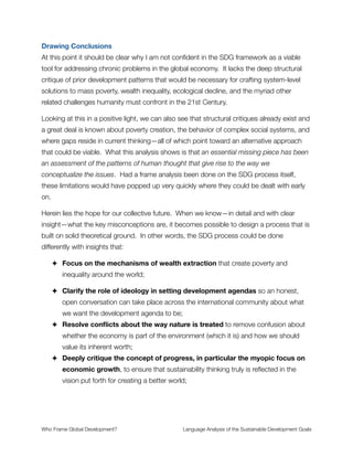 Section 17
In order to monitor the implementation of the SDGs, it will be important to
improve the availability of and access to data and statistics disaggregated
by income, gender, age, race, ethnicity, migratory status, disability, geo-
graphic location and other characteristics relevant in national contexts to
support the support the monitoring of the implementation of the SDGs.
There is a need to take urgent steps to improve the quality, coverage and
availability of disaggregated data to ensure that no one is left behind.
Commentary
Gathering and utilizing data seems like a slam dunk. And from a scientiﬁc point of view, I
believe it is. It ﬁts into the frames of remote sensing and data-supported decisions which
are about empirical integrity and quality intelligence that guides decision making.
What is left ambiguous is the topic of data sovereignty or data commons—who owns the
data? Is it principally created and gathered to support proﬁt-generating activities of private
companies? Or is it open source and owned collectively by the people of the world?
Questions like these are increasingly important in our technologically advanced civilization.
I bring this up because so much of the framing throughout the SDGs implicitly accept (or
actively promote) the Neoliberal ideologies of privatization, self-interest, and proﬁt-
maximization. Left unconsidered and uncritically accepted, we again default into a climate
where companies like Monsanto can introduce terminator seeds and sue farmers when the
wind carries them onto their land. Property rights are a fundamental component of
economic development that are not framed pro-actively in the SDG framework.
Who Frame Global Development?	 Language Analysis of the Sustainable Development Goals
"22
 