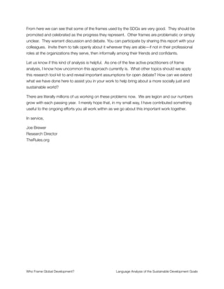 ✦ Bring politics to the center of the discussion to identify where power resides
and how it should be managed. Otherwise the process will be nothing more than an
exercise in futility;
✦ Actively deliberate about what “good development” looks like instead of
defaulting into the standard reference point of debt-laden, chronically unequal
societies built on mass consumption economies. This is probably not the best we
can do—and is obviously at odds with the mission to achieve sustainability
worldwide.
In other words, we need to “radicalize” the conversation by going to the roots of these
wicked problems and rethinking how we understand them. Structural problems require
structural solutions—or as we say at TheRules.org, if you want to create a better world
you’ll have to change the rules for how we work and play together.
Right now the rules are set up to extract wealth and hoard it in the hands of a tiny elite.
This is why 93 cents of every dollar in economic growth has gone to the top 1% since the
ﬁnancial collapse of 2009. It is why 85 individuals have the same aggregate wealth as10
3.5 billion. It is why our ecological footprint exceeds the carrying capacity for the Earth.11 12
It is why we have crossed (or will soon cross) several planetary boundaries essential for our
survival. It is why mass poverty exists and the world is so unequal. Only when we13
recognize that these are logical outcomes of a system designed for wealth hoarding will we
be capable of redesigning the system to achieve a state of shared prosperity and planetary
thriving.
I frame this as a design challenge because the criteria for a designed solution are readily
articulated. All we have to do is look at economic history to see what has worked and
what hasn’t. The key design criteria are (1) take a whole system approach to the problem
(and use tools from complexity science to study it); (2) note the importance of functioning
http://www.bloomberg.com/news/articles/2012-10-02/top-1-got-93-of-income-growth-as-rich-poor-gap-widened10
http://www.forbes.com/sites/laurashin/2014/01/23/the-85-richest-people-in-the-world-have-as-much-wealth-as-11
the-3-5-billion-poorest/
http://www.footprintnetwork.org/en/index.php/GFN/page/world_footprint/12
http://www.washingtonpost.com/national/health-science/scientists-human-activity-has-pushed-earth-beyond-four-of-13
nine-planetary-boundaries/2015/01/15/f52b61b6-9b5e-11e4-a7ee-526210d665b4_story.html
Who Frame Global Development?	 Language Analysis of the Sustainable Development Goals
"25
 