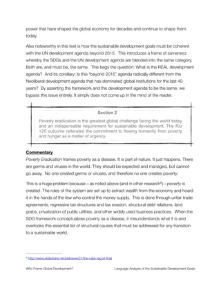 Importantly, these meanings can be incorrect, inadequate, and problematic yet still be
widely used. Poverty can be treated as merely a part of the natural world, for instance,
which conceals the history of poverty creation throughout the last few hundred years
where it came into being as a core feature of economic development.3
When I looked at the language used to talk about the SDGs I was struck by how much
hidden meaning can be found there. The analysis that follows is based on written text for
the proposed sustainable development goals. It reveals a great deal about the faulty
assumptions that remain uncritically accepted in the process. These assumptions
jeopardize the entire effort by leaving out many of the structural factors that create poverty
and directly contribute to ecological devastation.
No credible use of the word sustainable would perform in this way. In the following pages I
make the case that the SDG process is fundamentally compromised and carries within it
the seeds of its own failure. While it may be too late to course correct for the UN-led effort
that is so near to completion, my hope is that this research is useful for the difﬁcult work
ahead of us. There will continue to be a serious need for alternate frameworks of economic
change if humanity is to achieve planetary thriving later in this century. It is in the spirit of
this larger effort that I write these words to the page.
In service of humanity,
Joe Brewer
http://www.fastcoexist.com/3043284/3-ways-humans-create-poverty3
Who Frame Global Development?	 Language Analysis of the Sustainable Development Goals
"5
 