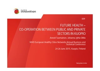 FUTURE HEALTH –
CO-OPERATION BETWEEN PUBLIC AND PRIVATE
SECTORS IN KUOPIO
Anneli Tuomainen, Johanna Jylhä-Ollila
WHO European Healthy Cities Networks Annual Business and
Technical Conference
24-26 June 2015, Kuopio, Finland
009
 