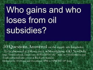 Who gains and who
   loses from oil
   subsidies?
50 Questions Answered on the supply side loopholes.
 To be discussed at 350.org meet at Moonlighting GK1 New Delhi
http://www.facebook.com/events/303851729707182 Also on #TwitterStorm and
#endfossilfuelsubsidies event at Rio Earth Summit
Delivered by @350.org and @ecothrust 7PM to 9 PM IST 18th June
 