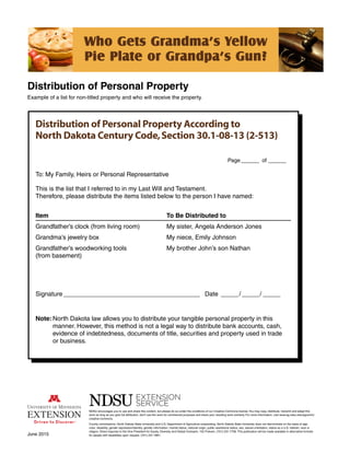 Distribution of Personal Property
Example of a list for non-titled property and who will receive the property.
Who Gets Grandma’s Yellow
Pie Plate or Grandpa’s Gun?
June 2015
NDSU encourages you to use and share this content, but please do so under the conditions of our Creative Commons license.You may copy, distribute, transmit and adapt this
work as long as you give full attribution, don’t use the work for commercial purposes and share your resulting work similarly. For more information, visit www.ag.ndsu.edu/agcomm/
creative-commons.
County commissions, North Dakota State University and U.S. Department of Agriculture cooperating. North Dakota State University does not discriminate on the basis of age,
color, disability, gender expression/identity, genetic information, marital status, national origin, public assistance status, sex, sexual orientation, status as a U.S. veteran, race or
religion. Direct inquiries to the Vice President for Equity, Diversity and Global Outreach, 102 Putnam, (701) 231-7708. This publication will be made available in alternative formats
for people with disabilities upon request, (701) 231-7881.
Distribution of Personal Property According to
North Dakota Century Code,Section 30.1-08-13 (2-513)
	Page_______	of_______
To: My Family, Heirs or Personal Representative
This is the list that I referred to in my Last Will and Testament.
Therefore, please distribute the items listed below to the person I have named:
Item	 To Be Distributed to
Grandfather’s clock (from living room)	 My sister, Angela Anderson Jones
Grandma’s jewelry box	 My niece, Emily Johnson
Grandfather’s woodworking tools	 My brother John’s son Nathan
(from basement)
Signature________________________________________	Date______/______/______ 	
Note:	North Dakota law allows you to distribute your tangible personal property in this
	 manner. However, this method is not a legal way to distribute bank accounts, cash,
	 evidence of indebtedness, documents of title, securities and property used in trade
	 or business.
 