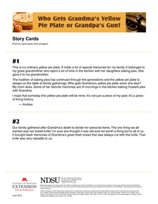Story Cards
Print on card stock and cut apart.
Who Gets Grandma’s Yellow
Pie Plate or Grandpa’s Gun?
June 2015
NDSU encourages you to use and share this content, but please do so under the conditions of our Creative Commons license.You may copy, distribute, transmit and adapt this
work as long as you give full attribution, don’t use the work for commercial purposes and share your resulting work similarly. For more information, visit www.ag.ndsu.edu/agcomm/
creative-commons.
County commissions, North Dakota State University and U.S. Department of Agriculture cooperating. North Dakota State University does not discriminate on the basis of age,
color, disability, gender expression/identity, genetic information, marital status, national origin, public assistance status, sex, sexual orientation, status as a U.S. veteran, race or
religion. Direct inquiries to the Vice President for Equity, Diversity and Global Outreach, 102 Putnam, (701) 231-7708. This publication will be made available in alternative formats
for people with disabilities upon request, (701) 231-7881.
#1
This is no ordinary yellow pie plate. It holds a lot of special memories for my family. It belonged to
my great grandmother who spent a lot of time in the kitchen with her daughters baking pies. She
gave it to my grandmother.
The tradition of baking pies has continued through the generations and the yellow pie plate is
always on the table at family gatherings. Who gets Grandma’s yellow pie plate when she dies?
My mom does. Some of her favorite memories are of mornings in the kitchen baking rhubarb pies
with Grandma.
I hope that someday this yellow pie plate will be mine. It’s not just a piece of my past; it’s a piece
of living history.
— Andrea
#2
Our family gathered after Grandma’s death to divide her personal items. The one thing we all
wanted was her bread knife! I’m sure she thought it was old and not worth a thing but to all of us
it brought back memories of Grandma’s great fresh bread that was always cut with this knife. That
knife was very valuable to us.
 