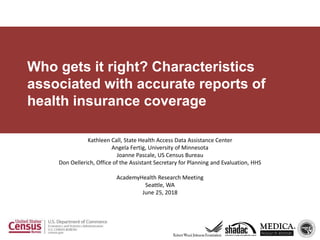 Who gets it right? Characteristics
associated with accurate reports of
health insurance coverage
Kathleen Call, State Health Access Data Assistance Center
Angela Fertig, University of Minnesota
Joanne Pascale, US Census Bureau
Don Oellerich, Office of the Assistant Secretary for Planning and Evaluation, HHS
AcademyHealth Research Meeting
Seattle, WA
June 25, 2018
 